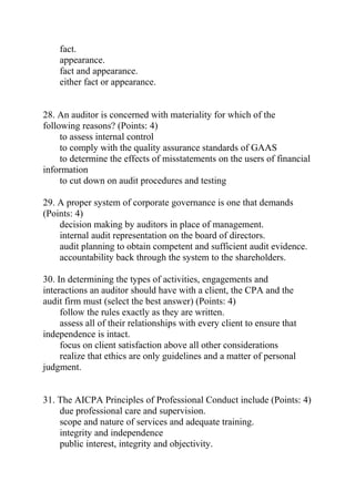 fact.
appearance.
fact and appearance.
either fact or appearance.
28. An auditor is concerned with materiality for which of the
following reasons? (Points: 4)
to assess internal control
to comply with the quality assurance standards of GAAS
to determine the effects of misstatements on the users of financial
information
to cut down on audit procedures and testing
29. A proper system of corporate governance is one that demands
(Points: 4)
decision making by auditors in place of management.
internal audit representation on the board of directors.
audit planning to obtain competent and sufficient audit evidence.
accountability back through the system to the shareholders.
30. In determining the types of activities, engagements and
interactions an auditor should have with a client, the CPA and the
audit firm must (select the best answer) (Points: 4)
follow the rules exactly as they are written.
assess all of their relationships with every client to ensure that
independence is intact.
focus on client satisfaction above all other considerations
realize that ethics are only guidelines and a matter of personal
judgment.
31. The AICPA Principles of Professional Conduct include (Points: 4)
due professional care and supervision.
scope and nature of services and adequate training.
integrity and independence
public interest, integrity and objectivity.
 