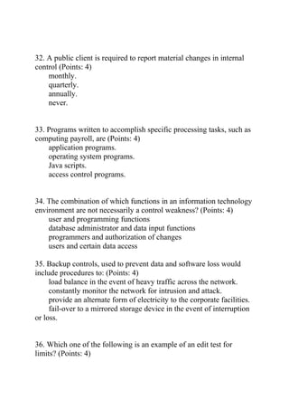32. A public client is required to report material changes in internal
control (Points: 4)
monthly.
quarterly.
annually.
never.
33. Programs written to accomplish specific processing tasks, such as
computing payroll, are (Points: 4)
application programs.
operating system programs.
Java scripts.
access control programs.
34. The combination of which functions in an information technology
environment are not necessarily a control weakness? (Points: 4)
user and programming functions
database administrator and data input functions
programmers and authorization of changes
users and certain data access
35. Backup controls, used to prevent data and software loss would
include procedures to: (Points: 4)
load balance in the event of heavy traffic across the network.
constantly monitor the network for intrusion and attack.
provide an alternate form of electricity to the corporate facilities.
fail-over to a mirrored storage device in the event of interruption
or loss.
36. Which one of the following is an example of an edit test for
limits? (Points: 4)
 