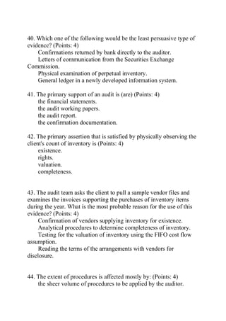 40. Which one of the following would be the least persuasive type of
evidence? (Points: 4)
Confirmations returned by bank directly to the auditor.
Letters of communication from the Securities Exchange
Commission.
Physical examination of perpetual inventory.
General ledger in a newly developed information system.
41. The primary support of an audit is (are) (Points: 4)
the financial statements.
the audit working papers.
the audit report.
the confirmation documentation.
42. The primary assertion that is satisfied by physically observing the
client's count of inventory is (Points: 4)
existence.
rights.
valuation.
completeness.
43. The audit team asks the client to pull a sample vendor files and
examines the invoices supporting the purchases of inventory items
during the year. What is the most probable reason for the use of this
evidence? (Points: 4)
Confirmation of vendors supplying inventory for existence.
Analytical procedures to determine completeness of inventory.
Testing for the valuation of inventory using the FIFO cost flow
assumption.
Reading the terms of the arrangements with vendors for
disclosure.
44. The extent of procedures is affected mostly by: (Points: 4)
the sheer volume of procedures to be applied by the auditor.
 