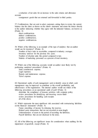 a reduction of net sales for an increase to the sales returns and allowance
account.
consignment goods that are returned and forwarded to third parties.
57. Confirmations that are sent to select customers asking them to review the current
balance due the client as shown on the client's statement and return the letters directly
to the auditor indicating whether they agree with the indicated balance, are known as
(Points: 4)
direct confirmations.
indirect confirmations.
positive confirmations.
negative confirmations.
58. Which of the following is an example of the type of analytics that an auditor
would use for inventory? (Points: 4)
Number of day's sales in receivables compared to industry averages.
Inventory turnover for the previous five years.
Number of obsolete units this period compared to last.
Salaries of marketing personnel as a percent of total inventory.
59. Which one of the following accounts would an auditor most likely test by
performing analytical procedures? (Points: 4)
Sales commissions expense.
Legal expenses.
Repairs and maintenance expense.
Travel expense.
60. Operational audits of cash management seek to identify areas in which cash
management may be improved to contribute to the overall profitability and
effectiveness of the organization. The internal auditor would use which of the
following procedures on an operational audit of cash? (Points: 4)
determine the compliance of treasury activities with company policy
review procedures for identifying and investing excess funds
review procedures for handling cash receipts
all of the above
61. Which represents the most significant risk associated with restructuring liabilities
on the financial statements? (Points: 4)
Future smoothing of income by releasing the reserves.
Related party transactions that are not recorded at arms-length.
Understatement of assets in the period of recording the liabilities.
Payroll liabilities that are not disclosed in the notes.
62. All of the following are significant issues for consideration when auditing for the
impairment of goodwill, except (Points: 4)
 
