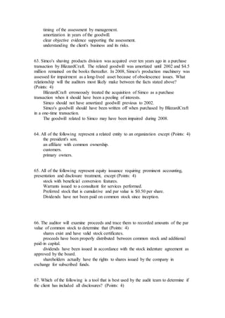 timing of the assessment by management.
amortization in years of the goodwill.
clear objective evidence supporting the assessment.
understanding the client's business and its risks.
63. Simco's shaving products division was acquired over ten years ago in a purchase
transaction by BlizzardCraft. The related goodwill was amortized until 2002 and $4.5
million remained on the books thereafter. In 2008, Simco's production machinery was
assessed for impairment as a long-lived asset because of obsolescence issues. What
relationship will the auditors most likely make between the facts stated above?
(Points: 4)
BlizzardCraft erroneously treated the acquisition of Simco as a purchase
transaction when it should have been a pooling of interests.
Simco should not have amortized goodwill previous to 2002.
Simco's goodwill should have been written off when purchased by BlizzardCraft
in a one-time transaction.
The goodwill related to Simco may have been impaired during 2008.
64. All of the following represent a related entity to an organization except (Points: 4)
the president's son.
an affiliate with common ownership.
customers.
primary owners.
65. All of the following represent equity issuance requiring prominent accounting,
presentation and disclosure treatment, except (Points: 4)
stock with beneficial conversion features.
Warrants issued to a consultant for services performed.
Preferred stock that is cumulative and par value is $0.50 per share.
Dividends have not been paid on common stock since inception.
66. The auditor will examine proceeds and trace them to recorded amounts of the par
value of common stock to determine that (Points: 4)
shares exist and have valid stock certificates.
proceeds have been properly distributed between common stock and additional
paid-in capital.
dividends have been issued in accordance with the stock indenture agreement as
approved by the board.
shareholders actually have the rights to shares issued by the company in
exchange for subscribed funds.
67. Which of the following is a tool that is best used by the audit team to determine if
the client has included all disclosures? (Points: 4)
 
