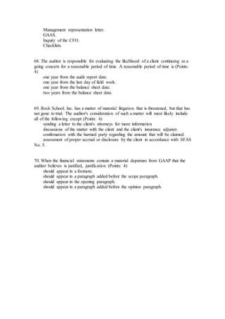 Management representation letter.
GAAS.
Inquiry of the CFO.
Checklists.
68. The auditor is responsible for evaluating the likelihood of a client continuing as a
going concern for a reasonable period of time. A reasonable period of time is (Points:
4)
one year from the audit report date.
one year from the last day of field work.
one year from the balance sheet date.
two years from the balance sheet date.
69. Rock School, Inc. has a matter of material litigation that is threatened, but that has
not gone to trial. The auditor's consideration of such a matter will most likely include
all of the following except (Points: 4)
sending a letter to the client's attorneys for more information
discussions of the matter with the client and the client's insurance adjuster.
confirmation with the harmed party regarding the amount that will be claimed.
assessment of proper accrual or disclosure by the client in accordance with SFAS
No. 5.
70. When the financial statements contain a material departure from GAAP that the
auditor believes is justified, justification (Points: 4)
should appear in a footnote.
should appear in a paragraph added before the scope paragraph.
should appear in the opening paragraph.
should appear in a paragraph added before the opinion paragraph.
 
