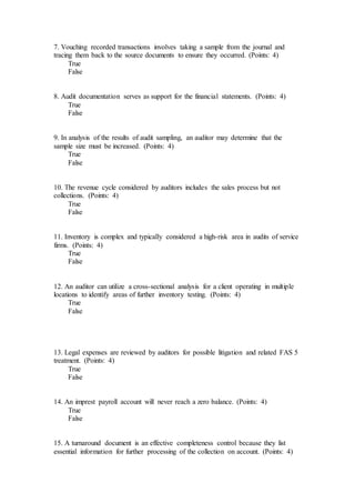 7. Vouching recorded transactions involves taking a sample from the journal and
tracing them back to the source documents to ensure they occurred. (Points: 4)
True
False
8. Audit documentation serves as support for the financial statements. (Points: 4)
True
False
9. In analysis of the results of audit sampling, an auditor may determine that the
sample size must be increased. (Points: 4)
True
False
10. The revenue cycle considered by auditors includes the sales process but not
collections. (Points: 4)
True
False
11. Inventory is complex and typically considered a high-risk area in audits of service
firms. (Points: 4)
True
False
12. An auditor can utilize a cross-sectional analysis for a client operating in multiple
locations to identify areas of further inventory testing. (Points: 4)
True
False
13. Legal expenses are reviewed by auditors for possible litigation and related FAS 5
treatment. (Points: 4)
True
False
14. An imprest payroll account will never reach a zero balance. (Points: 4)
True
False
15. A turnaround document is an effective completeness control because they list
essential information for further processing of the collection on account. (Points: 4)
 