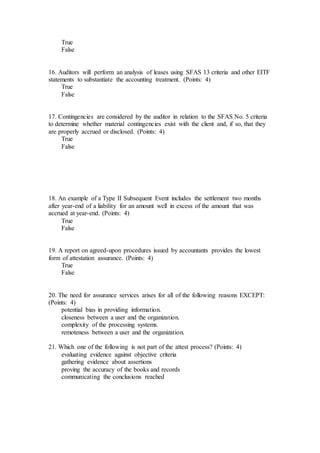 True
False
16. Auditors will perform an analysis of leases using SFAS 13 criteria and other EITF
statements to substantiate the accounting treatment. (Points: 4)
True
False
17. Contingencies are considered by the auditor in relation to the SFAS No. 5 criteria
to determine whether material contingencies exist with the client and, if so, that they
are properly accrued or disclosed. (Points: 4)
True
False
18. An example of a Type II Subsequent Event includes the settlement two months
after year-end of a liability for an amount well in excess of the amount that was
accrued at year-end. (Points: 4)
True
False
19. A report on agreed-upon procedures issued by accountants provides the lowest
form of attestation assurance. (Points: 4)
True
False
20. The need for assurance services arises for all of the following reasons EXCEPT:
(Points: 4)
potential bias in providing information.
closeness between a user and the organization.
complexity of the processing systems.
remoteness between a user and the organization.
21. Which one of the following is not part of the attest process? (Points: 4)
evaluating evidence against objective criteria
gathering evidence about assertions
proving the accuracy of the books and records
communicating the conclusions reached
 