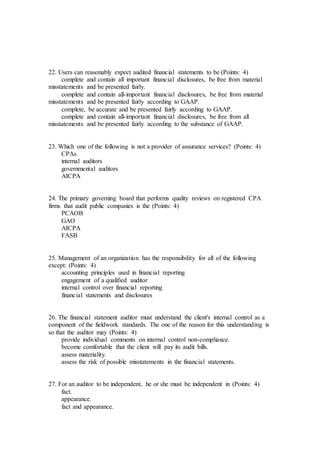 22. Users can reasonably expect audited financial statements to be (Points: 4)
complete and contain all important financial disclosures, be free from material
misstatements and be presented fairly.
complete and contain all-important financial disclosures, be free from material
misstatements and be presented fairly according to GAAP.
complete, be accurate and be presented fairly according to GAAP.
complete and contain all-important financial disclosures, be free from all
misstatements and be presented fairly according to the substance of GAAP.
23. Which one of the following is not a provider of assurance services? (Points: 4)
CPAs
internal auditors
governmental auditors
AICPA
24. The primary governing board that performs quality reviews on registered CPA
firms that audit public companies is the (Points: 4)
PCAOB
GAO
AICPA
FASB
25. Management of an organization has the responsibility for all of the following
except: (Points: 4)
accounting principles used in financial reporting
engagement of a qualified auditor
internal control over financial reporting
financial statements and disclosures
26. The financial statement auditor must understand the client's internal control as a
component of the fieldwork standards. The one of the reason for this understanding is
so that the auditor may (Points: 4)
provide individual comments on internal control non-compliance.
become comfortable that the client will pay its audit bills.
assess materiality.
assess the risk of possible misstatements in the financial statements.
27. For an auditor to be independent, he or she must be independent in (Points: 4)
fact.
appearance.
fact and appearance.
 