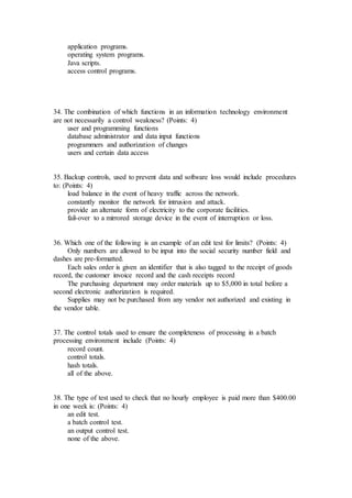 application programs.
operating system programs.
Java scripts.
access control programs.
34. The combination of which functions in an information technology environment
are not necessarily a control weakness? (Points: 4)
user and programming functions
database administrator and data input functions
programmers and authorization of changes
users and certain data access
35. Backup controls, used to prevent data and software loss would include procedures
to: (Points: 4)
load balance in the event of heavy traffic across the network.
constantly monitor the network for intrusion and attack.
provide an alternate form of electricity to the corporate facilities.
fail-over to a mirrored storage device in the event of interruption or loss.
36. Which one of the following is an example of an edit test for limits? (Points: 4)
Only numbers are allowed to be input into the social security number field and
dashes are pre-formatted.
Each sales order is given an identifier that is also tagged to the receipt of goods
record, the customer invoice record and the cash receipts record
The purchasing department may order materials up to $5,000 in total before a
second electronic authorization is required.
Supplies may not be purchased from any vendor not authorized and existing in
the vendor table.
37. The control totals used to ensure the completeness of processing in a batch
processing environment include (Points: 4)
record count.
control totals.
hash totals.
all of the above.
38. The type of test used to check that no hourly employee is paid more than $400.00
in one week is: (Points: 4)
an edit test.
a batch control test.
an output control test.
none of the above.
 