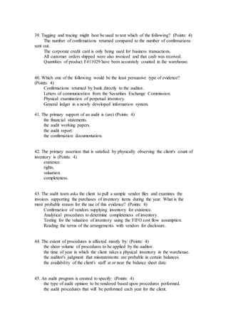 39. Tagging and tracing might best be used to test which of the following? (Points: 4)
The number of confirmations returned compared to the number of confirmations
sent out.
The corporate credit card is only being used for business transactions.
All customer orders shipped were also invoiced and that cash was received.
Quantities of product F411029 have been accurately counted in the warehouse.
40. Which one of the following would be the least persuasive type of evidence?
(Points: 4)
Confirmations returned by bank directly to the auditor.
Letters of communication from the Securities Exchange Commission.
Physical examination of perpetual inventory.
General ledger in a newly developed information system.
41. The primary support of an audit is (are) (Points: 4)
the financial statements.
the audit working papers.
the audit report.
the confirmation documentation.
42. The primary assertion that is satisfied by physically observing the client's count of
inventory is (Points: 4)
existence.
rights.
valuation.
completeness.
43. The audit team asks the client to pull a sample vendor files and examines the
invoices supporting the purchases of inventory items during the year. What is the
most probable reason for the use of this evidence? (Points: 4)
Confirmation of vendors supplying inventory for existence.
Analytical procedures to determine completeness of inventory.
Testing for the valuation of inventory using the FIFO cost flow assumption.
Reading the terms of the arrangements with vendors for disclosure.
44. The extent of procedures is affected mostly by: (Points: 4)
the sheer volume of procedures to be applied by the auditor.
the time of year in which the client takes a physical inventory in the warehouse.
the auditor's judgment that misstatements are probable in certain balances.
the availability of the client's staff at or near the balance sheet date.
45. An audit program is created to specify: (Points: 4)
the type of audit opinion to be rendered based upon procedures performed.
the audit procedures that will be performed each year for the client.
 