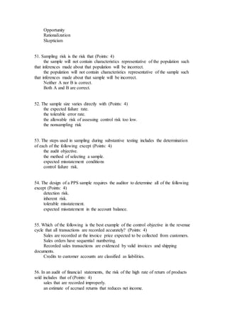 Opportunity
Rationalization
Skepticism
51. Sampling risk is the risk that (Points: 4)
the sample will not contain characteristics representative of the population such
that inferences made about that population will be incorrect.
the population will not contain characteristics representative of the sample such
that inferences made about that sample will be incorrect.
Neither A nor B is correct.
Both A and B are correct.
52. The sample size varies directly with (Points: 4)
the expected failure rate.
the tolerable error rate.
the allowable risk of assessing control risk too low.
the nonsampling risk
53. The steps used in sampling during substantive testing includes the determination
of each of the following except (Points: 4)
the audit objective.
the method of selecting a sample.
expected misstatement conditions
control failure risk.
54. The design of a PPS sample requires the auditor to determine all of the following
except (Points: 4)
detection risk.
inherent risk.
tolerable misstatement.
expected misstatement in the account balance.
55. Which of the following is the best example of the control objective in the revenue
cycle that all transactions are recorded accurately? (Points: 4)
Sales are recorded at the invoice price expected to be collected from customers.
Sales orders have sequential numbering.
Recorded sales transactions are evidenced by valid invoices and shipping
documents.
Credits to customer accounts are classified as liabilities.
56. In an audit of financial statements, the risk of the high rate of return of products
sold includes that of (Points: 4)
sales that are recorded improperly.
an estimate of accrued returns that reduces net income.
 