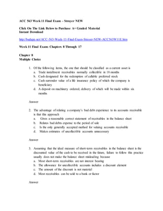 ACC 563 Week 11 Final Exam – Strayer NEW
Click On The Link Below to Purchase A+ Graded Material
Instant Download
http://budapp.net/ACC-563-Week-11-Final-Exam-Strayer-NEW-ACC563W11E.htm
Week 11 Final Exam: Chapters 8 Through 17
Chapter 8
Multiple Choice
1. Of the following items, the one that should be classified as a current asset is
a. Trade installment receivables normally collectible in 18 months
b. Cash designated for the redemption of callable preferred stock
c. Cash surrender value of a life insurance policy of which the company is
beneficiary
d. A deposit on machinery ordered, delivery of which will be made within six
months
Answer
2. The advantage of relating a company’s bad debt experience to its accounts receivable
is that this approach
a. Gives a reasonable correct statement of receivables in the balance sheet
b. Relates bad debts expense to the period of sale
c. Is the only generally accepted method for valuing accounts receivable
d. Makes estimates of uncollectible accounts unnecessary
Answer
3. Assuming that the ideal measure of short-term receivables in the balance sheet is the
discounted value of the cash to be received in the future, failure to follow this practice
usually does not make the balance sheet misleading because
a. Most short-term receivables are not interest bearing
b. The allowance for uncollectible accounts includes a discount element
c. The amount of the discount is not material
d. Most receivables can be sold to a bank or factor
Answer
 