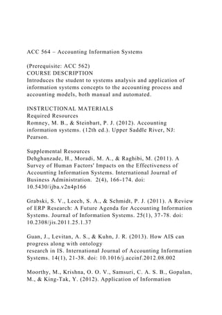 ACC 564 – Accounting Information Systems
(Prerequisite: ACC 562)
COURSE DESCRIPTION
Introduces the student to systems analysis and application of
information systems concepts to the accounting process and
accounting models, both manual and automated.
INSTRUCTIONAL MATERIALS
Required Resources
Romney, M. B., & Steinbart, P. J. (2012). Accounting
information systems. (12th ed.). Upper Saddle River, NJ:
Pearson.
Supplemental Resources
Dehghanzade, H., Moradi, M. A., & Raghibi, M. (2011). A
Survey of Human Factors' Impacts on the Effectiveness of
Accounting Information Systems. International Journal of
Business Administration. 2(4), 166-174. doi:
10.5430/ijba.v2n4p166
Grabski, S. V., Leech, S. A., & Schmidt, P. J. (2011). A Review
of ERP Research: A Future Agenda for Accounting Information
Systems. Journal of Information Systems. 25(1), 37-78. doi:
10.2308/jis.2011.25.1.37
Guan, J., Levitan, A. S., & Kuhn, J. R. (2013). How AIS can
progress along with ontology
research in IS. International Journal of Accounting Information
Systems. 14(1), 21-38. doi: 10.1016/j.accinf.2012.08.002
Moorthy, M., Krishna, O. O. V., Samsuri, C. A. S. B., Gopalan,
M., & King-Tak, Y. (2012). Application of Information
 