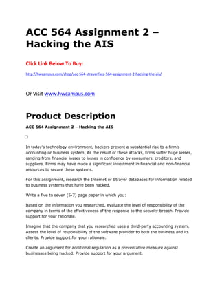 ACC 564 Assignment 2 –
Hacking the AIS
Click Link Below To Buy:
http://hwcampus.com/shop/acc-564-strayer/acc-564-assignment-2-hacking-the-ais/
Or Visit www.hwcampus.com
Product Description
ACC 564 Assignment 2 – Hacking the AIS
 
In today’s technology environment, hackers present a substantial risk to a firm’s
accounting or business system. As the result of these attacks, firms suffer huge losses,
ranging from financial losses to losses in confidence by consumers, creditors, and
suppliers. Firms may have made a significant investment in financial and non-financial
resources to secure these systems.
For this assignment, research the Internet or Strayer databases for information related
to business systems that have been hacked.
Write a five to seven (5-7) page paper in which you:
Based on the information you researched, evaluate the level of responsibility of the
company in terms of the effectiveness of the response to the security breach. Provide
support for your rationale.
Imagine that the company that you researched uses a third-party accounting system.
Assess the level of responsibility of the software provider to both the business and its
clients. Provide support for your rationale.
Create an argument for additional regulation as a preventative measure against
businesses being hacked. Provide support for your argument.
 