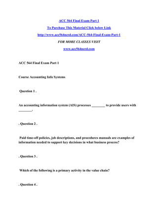 ACC 564 Final Exam Part 1
To Purchase This Material Click below Link
http://www.acc564nerd.com/ACC-564-Final-Exam-Part-1
FOR MORE CLASSES VISIT
www.acc564nerd.com
ACC 564 Final Exam Part 1
Course Accounting Info Systems
Question 1 .
An accounting information system (AIS) processes ________ to provide users with
________.
. Question 2 .
Paid time-off policies, job descriptions, and procedures manuals are examples of
information needed to support key decisions in what business process?
. Question 3 .
Which of the following is a primary activity in the value chain?
. Question 4 .
 