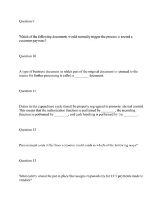 Question 9
Which of the following documents would normally trigger the process to record a
customer payment?
Question 10
A type of business document in which part of the original document is returned to the
source for further processing is called a ________ document.
Question 11
Duties in the expenditure cycle should be properly segregated to promote internal control.
This means that the authorization function is performed by ________, the recording
function is performed by ________, and cash handling is performed by the ________.
Question 12
Procurement cards differ from corporate credit cards in which of the following ways?
Question 13
What control should be put in place that assigns responsibility for EFT payments made to
vendors?
 