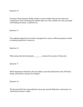 Question 14
Economic Order Quantity (EOQ) includes several variables that must be taken into
consideration when calculating the optimal order size. One variable, the costs associated
with holding inventory, is referred to as
Question 15
The traditional approach to inventory management to ensure sufficient quantity on hand
to maintain production is known as
Question 16
When using electronic documents, ________ increase the accuracy of data entry.
Question 17
Which department should have the sole ability to provide information to the AIS about
hiring, terminations, and pay rate changes?
Question 18
The document that lists each employee's gross pay, payroll deductions, and net pay in a
multicolumn format is called
 