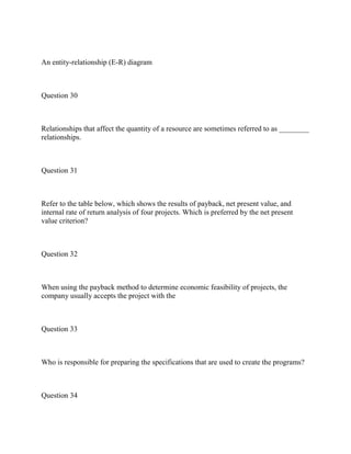 An entity-relationship (E-R) diagram
Question 30
Relationships that affect the quantity of a resource are sometimes referred to as ________
relationships.
Question 31
Refer to the table below, which shows the results of payback, net present value, and
internal rate of return analysis of four projects. Which is preferred by the net present
value criterion?
Question 32
When using the payback method to determine economic feasibility of projects, the
company usually accepts the project with the
Question 33
Who is responsible for preparing the specifications that are used to create the programs?
Question 34
 