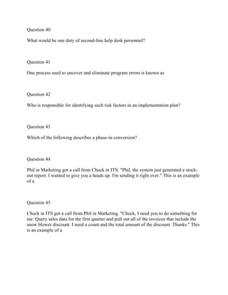 Question 40
What would be one duty of second-line help desk personnel?
Question 41
One process used to uncover and eliminate program errors is known as
Question 42
Who is responsible for identifying such risk factors in an implementation plan?
Question 43
Which of the following describes a phase-in conversion?
Question 44
Phil in Marketing got a call from Chuck in ITS. "Phil, the system just generated a stock-
out report. I wanted to give you a heads up. I'm sending it right over." This is an example
of a
Question 45
Chuck in ITS got a call from Phil in Marketing. "Chuck, I need you to do something for
me. Query sales data for the first quarter and pull out all of the invoices that include the
snow blower discount. I need a count and the total amount of the discount. Thanks." This
is an example of a
 