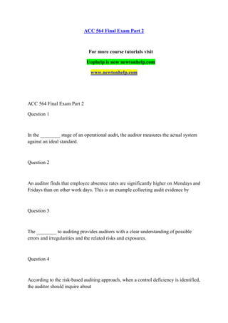 ACC 564 Final Exam Part 2
For more course tutorials visit
Uophelp is now newtonhelp.com
www.newtonhelp.com
ACC 564 Final Exam Part 2
Question 1
In the ________ stage of an operational audit, the auditor measures the actual system
against an ideal standard.
Question 2
An auditor finds that employee absentee rates are significantly higher on Mondays and
Fridays than on other work days. This is an example collecting audit evidence by
Question 3
The ________ to auditing provides auditors with a clear understanding of possible
errors and irregularities and the related risks and exposures.
Question 4
According to the risk-based auditing approach, when a control deficiency is identified,
the auditor should inquire about
 
