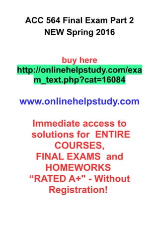 ACC 564 Final Exam Part 2
NEW Spring 2016
buy here
http://onlinehelpstudy.com/exa
m_text.php?cat=16084
www.onlinehelpstudy.com
Immediate access to
solutions for ENTIRE
COURSES,
FINAL EXAMS and
HOMEWORKS
“RATED A+" - Without
Registration!
 