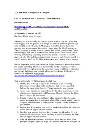 ACC 564 Week 10 Assignment 4 – Strayer
Click On The Link BelowTo Purchase A+ Graded Material
Instant Download
http://budapp.net/ACC-564-Week-10-Assignment-4-Strayer-NEW-
ACC564A4.htm
Assignment 4: Changing the AIS
Due Week 10 and worth 320 points
Migrating to a new accounting information system is not an easy task. Many firms
have struggled with this process, even though our textbook makes the process seem
quite straightforward. Recently, IBM recapped some of the lessons learned in
migrating to a new accounting information system within the federal government.
These lessons can be applied to any accounting information system project. Others
have developed their own recommendations for best practices and lessons learned
involving implementing accounting information systems. However, in order to
appreciate what IBM and others are proposing, we need to apply lessons learned to a
real-life situation involving the failure to implement an accounting system properly.
For this assignment, research the Internet or Strayer databases for information related
to a real-life accounting information system failure and best practices, as well as
lessons learned from implementing the accounting system. In addition to information
that you may find during your research, please use the following IBM article to
complete the assignment: (http://www-
304.ibm.com/industries/publicsector/fileserve?contentid=242410).
Write a ten to twelve (10-12) page paper in which you:
1. Identify three to five (3-5) factors that contributed to the accounting
information system failure within the business that you have identified.
Indicate the impact to the business. Provide support for your rationale.
2. Assess senior management responsibility for the failure in question. Specify
what the senior management could have done differently to avoid the failure.
Provide support for your rationale.
3. Evaluate whether the most significant failure occurred within the system
design, implementation, or operational phase of the process. Indicate what the
company could have done to avoid the failed outcome. Provide support for
your rationale.
4. Evaluate how implementing best practices would have reduced the chances for
failure. Provide support for your rationale.
5. Based on your research, develop a list of between four (4) and six (6) best
practices that organizations should use today to reduce the chances for failure.
Provide support for your rationale.
6. Using the information provided by IBM and others, indicate which of the
principles designed to provide insight into effective and efficient strategies on
 