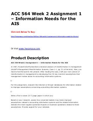 ACC 564 Week 2 Assignment 1
– Information Needs for the
AIS
Click Link Below To Buy:
http://hwcampus.com/shop/acc-564/acc-564-week-2-assignment-1-information-needs-for-the-ais/
Or Visit www.hwcampus.com
Product Description
ACC 564 Week 2 Assignment 1 – Information Needs for the AIS
In 1967, Russell Ackoff presented a classical analysis of misinformation in management
(Ackoff’s Management Misinformation Systems, Case 1-1, pg. 21 of the text). Now, you
need to fast-forward to the present. After reading the case, craft your own version of
misinformation in management by developing five (5) key incorrect assumptions that
management makes about its accounting information systems.
 
For this assignment, research the Internet or Strayer databases for information related
to improper assumptions concerning accounting information systems.
 
Write a five to seven (5-7) page paper in which you:
Based on your research, assess how corporate leaders may make improper
assumptions related to accounting information systems and the related information.
Indicate the most negative potential impacts on business operations related to these
assumptions. Provide support for your rationale.
 