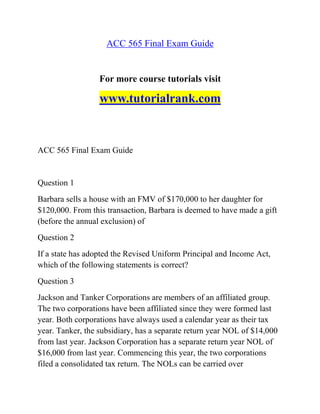 ACC 565 Final Exam Guide
For more course tutorials visit
www.tutorialrank.com
ACC 565 Final Exam Guide
Question 1
Barbara sells a house with an FMV of $170,000 to her daughter for
$120,000. From this transaction, Barbara is deemed to have made a gift
(before the annual exclusion) of
Question 2
If a state has adopted the Revised Uniform Principal and Income Act,
which of the following statements is correct?
Question 3
Jackson and Tanker Corporations are members of an affiliated group.
The two corporations have been affiliated since they were formed last
year. Both corporations have always used a calendar year as their tax
year. Tanker, the subsidiary, has a separate return year NOL of $14,000
from last year. Jackson Corporation has a separate return year NOL of
$16,000 from last year. Commencing this year, the two corporations
filed a consolidated tax return. The NOLs can be carried over
 