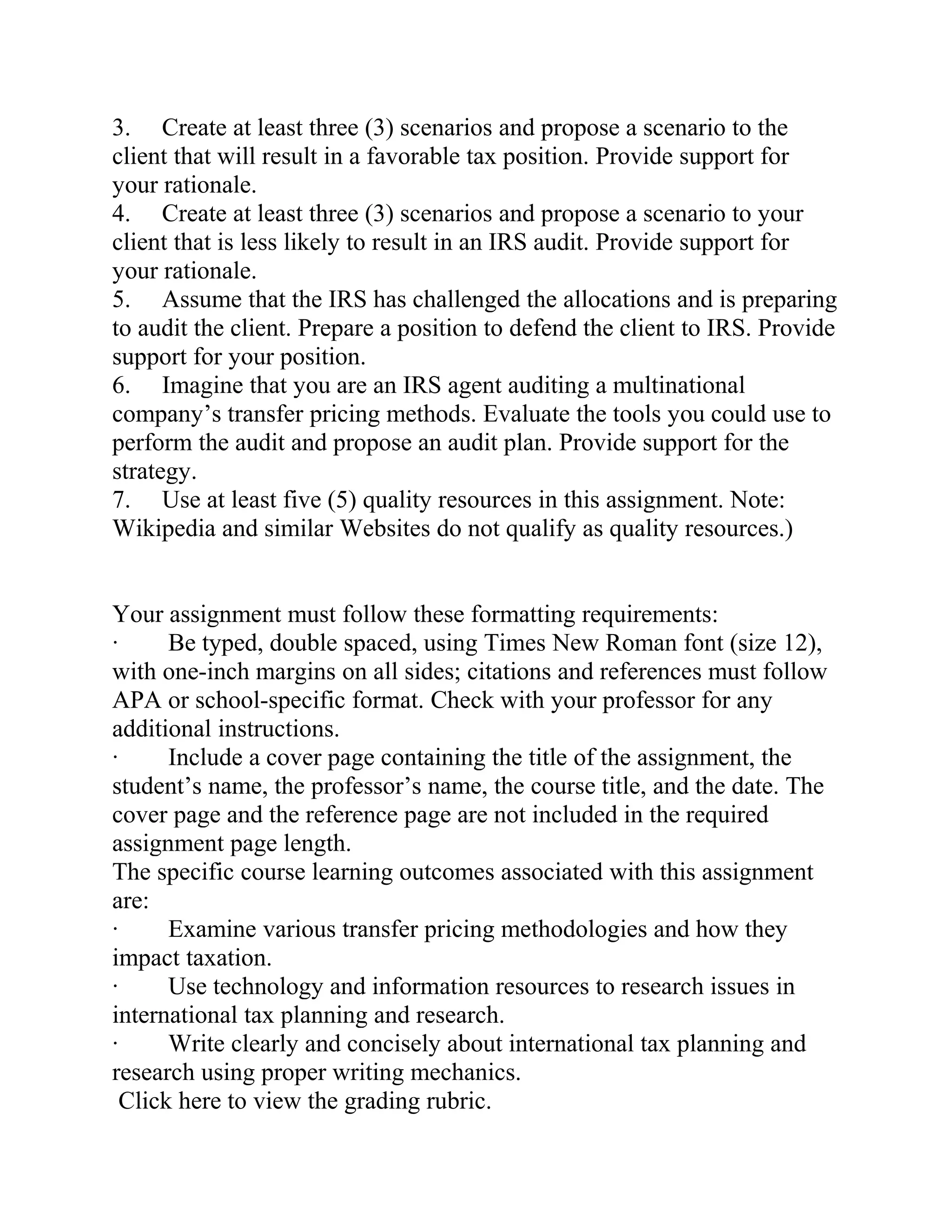 3. Create at least three (3) scenarios and propose a scenario to the
client that will result in a favorable tax position. Provide support for
your rationale.
4. Create at least three (3) scenarios and propose a scenario to your
client that is less likely to result in an IRS audit. Provide support for
your rationale.
5. Assume that the IRS has challenged the allocations and is preparing
to audit the client. Prepare a position to defend the client to IRS. Provide
support for your position.
6. Imagine that you are an IRS agent auditing a multinational
company’s transfer pricing methods. Evaluate the tools you could use to
perform the audit and propose an audit plan. Provide support for the
strategy.
7. Use at least five (5) quality resources in this assignment. Note:
Wikipedia and similar Websites do not qualify as quality resources.)
Your assignment must follow these formatting requirements:
· Be typed, double spaced, using Times New Roman font (size 12),
with one-inch margins on all sides; citations and references must follow
APA or school-specific format. Check with your professor for any
additional instructions.
· Include a cover page containing the title of the assignment, the
student’s name, the professor’s name, the course title, and the date. The
cover page and the reference page are not included in the required
assignment page length.
The specific course learning outcomes associated with this assignment
are:
· Examine various transfer pricing methodologies and how they
impact taxation.
· Use technology and information resources to research issues in
international tax planning and research.
· Write clearly and concisely about international tax planning and
research using proper writing mechanics.
Click here to view the grading rubric.
 