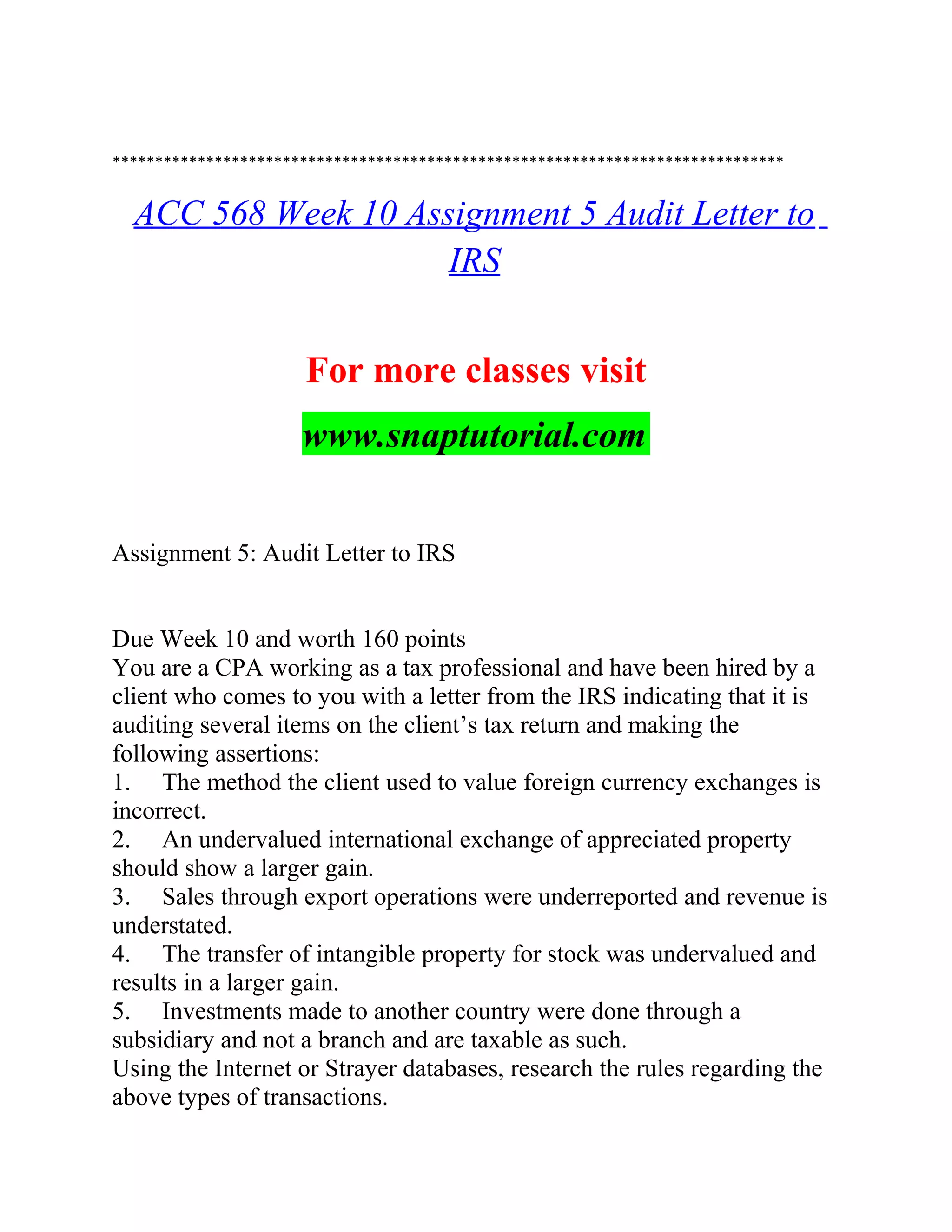 *******************************************************************************
ACC 568 Week 10 Assignment 5 Audit Letter to
IRS
For more classes visit
www.snaptutorial.com
Assignment 5: Audit Letter to IRS
Due Week 10 and worth 160 points
You are a CPA working as a tax professional and have been hired by a
client who comes to you with a letter from the IRS indicating that it is
auditing several items on the client’s tax return and making the
following assertions:
1. The method the client used to value foreign currency exchanges is
incorrect.
2. An undervalued international exchange of appreciated property
should show a larger gain.
3. Sales through export operations were underreported and revenue is
understated.
4. The transfer of intangible property for stock was undervalued and
results in a larger gain.
5. Investments made to another country were done through a
subsidiary and not a branch and are taxable as such.
Using the Internet or Strayer databases, research the rules regarding the
above types of transactions.
 