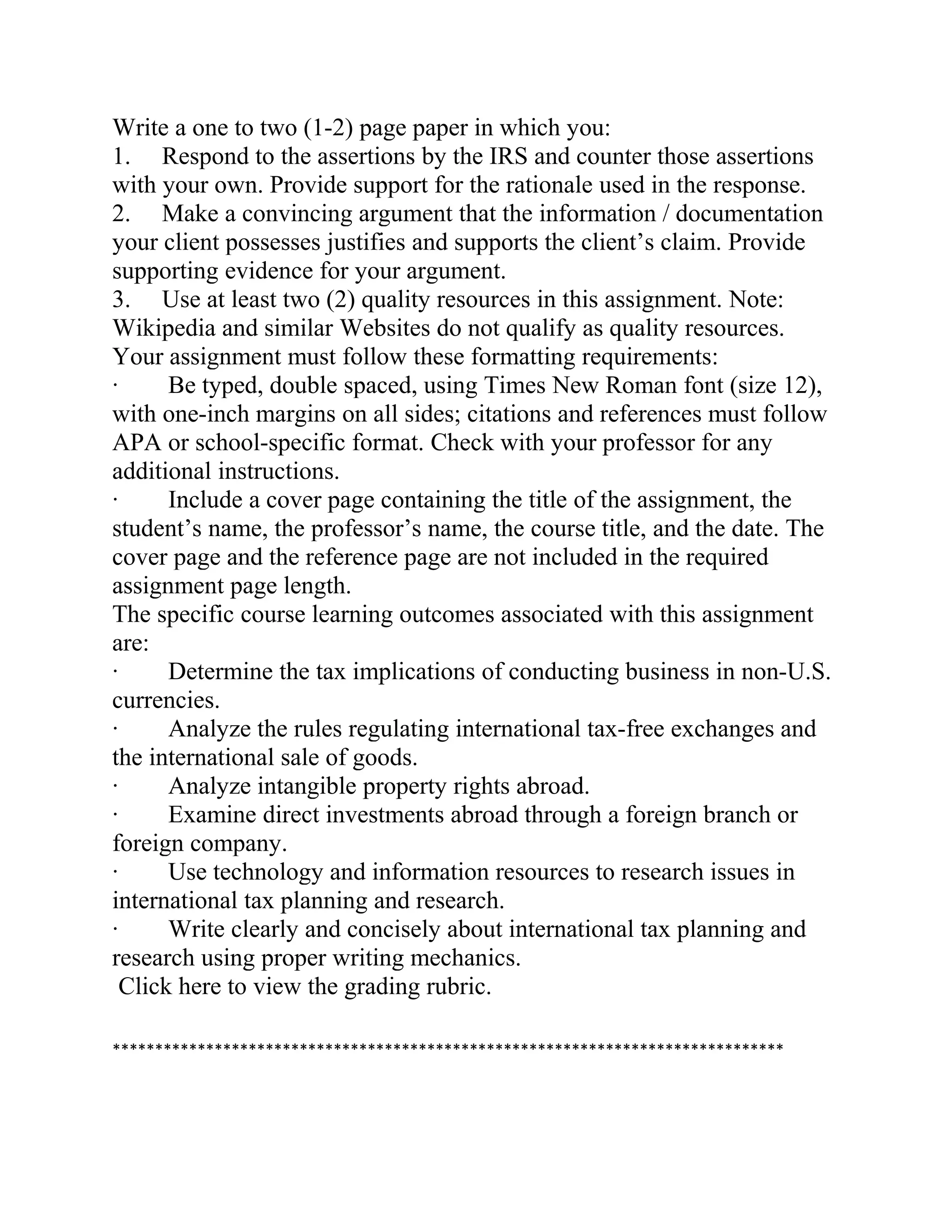 Write a one to two (1-2) page paper in which you:
1. Respond to the assertions by the IRS and counter those assertions
with your own. Provide support for the rationale used in the response.
2. Make a convincing argument that the information / documentation
your client possesses justifies and supports the client’s claim. Provide
supporting evidence for your argument.
3. Use at least two (2) quality resources in this assignment. Note:
Wikipedia and similar Websites do not qualify as quality resources.
Your assignment must follow these formatting requirements:
· Be typed, double spaced, using Times New Roman font (size 12),
with one-inch margins on all sides; citations and references must follow
APA or school-specific format. Check with your professor for any
additional instructions.
· Include a cover page containing the title of the assignment, the
student’s name, the professor’s name, the course title, and the date. The
cover page and the reference page are not included in the required
assignment page length.
The specific course learning outcomes associated with this assignment
are:
· Determine the tax implications of conducting business in non-U.S.
currencies.
· Analyze the rules regulating international tax-free exchanges and
the international sale of goods.
· Analyze intangible property rights abroad.
· Examine direct investments abroad through a foreign branch or
foreign company.
· Use technology and information resources to research issues in
international tax planning and research.
· Write clearly and concisely about international tax planning and
research using proper writing mechanics.
Click here to view the grading rubric.
*******************************************************************************
 