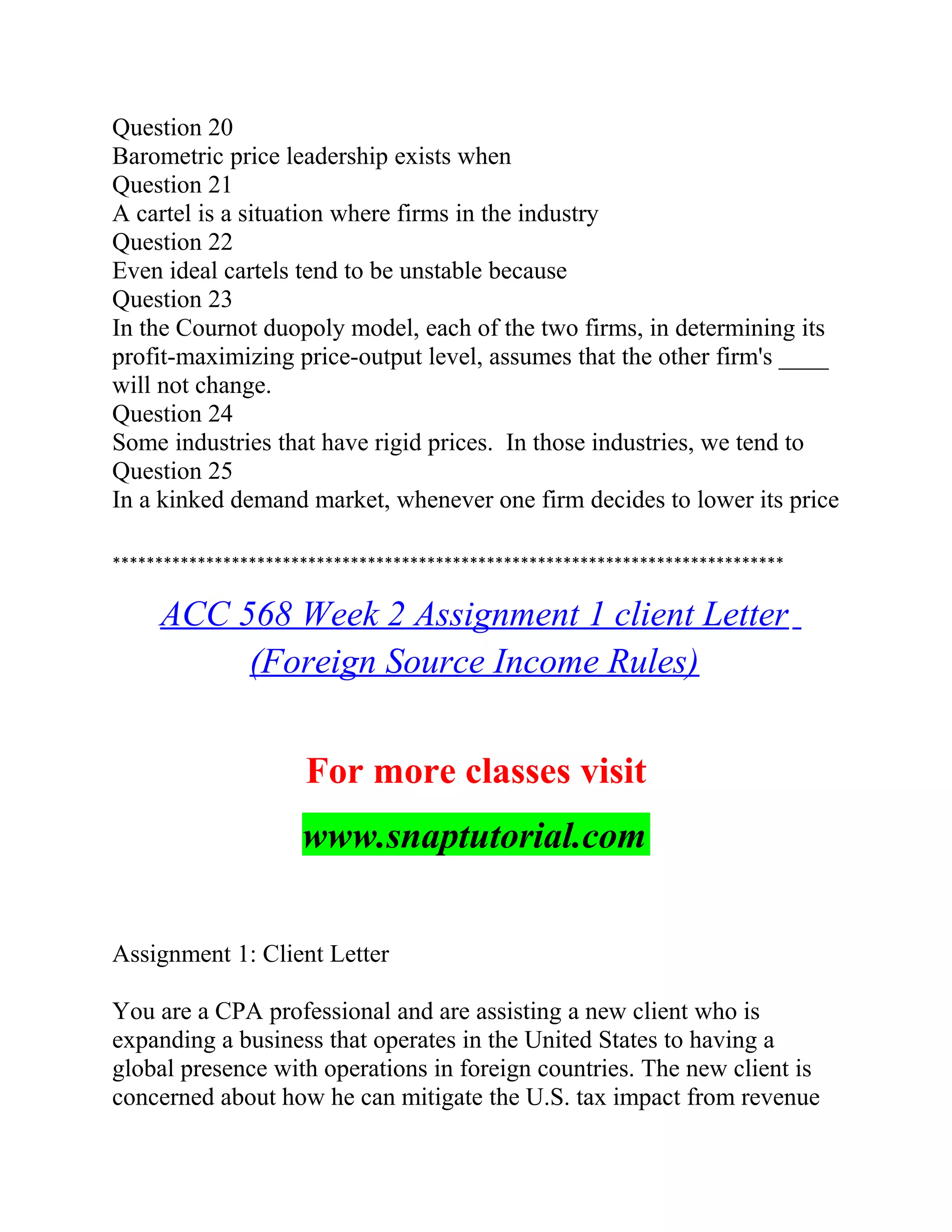 Question 20
Barometric price leadership exists when
Question 21
A cartel is a situation where firms in the industry
Question 22
Even ideal cartels tend to be unstable because
Question 23
In the Cournot duopoly model, each of the two firms, in determining its
profit-maximizing price-output level, assumes that the other firm's ____
will not change.
Question 24
Some industries that have rigid prices. In those industries, we tend to
Question 25
In a kinked demand market, whenever one firm decides to lower its price
*******************************************************************************
ACC 568 Week 2 Assignment 1 client Letter
(Foreign Source Income Rules)
For more classes visit
www.snaptutorial.com
Assignment 1: Client Letter
You are a CPA professional and are assisting a new client who is
expanding a business that operates in the United States to having a
global presence with operations in foreign countries. The new client is
concerned about how he can mitigate the U.S. tax impact from revenue
 
