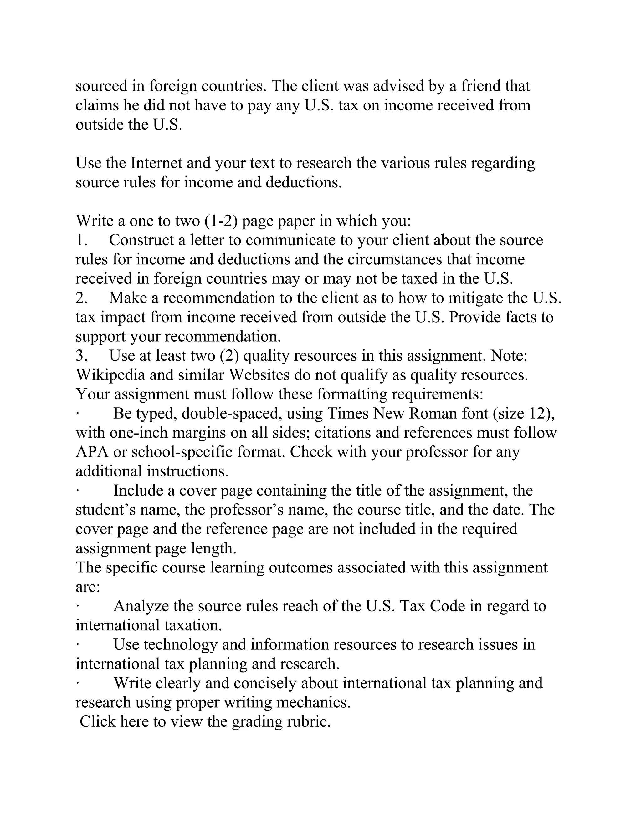 sourced in foreign countries. The client was advised by a friend that
claims he did not have to pay any U.S. tax on income received from
outside the U.S.
Use the Internet and your text to research the various rules regarding
source rules for income and deductions.
Write a one to two (1-2) page paper in which you:
1. Construct a letter to communicate to your client about the source
rules for income and deductions and the circumstances that income
received in foreign countries may or may not be taxed in the U.S.
2. Make a recommendation to the client as to how to mitigate the U.S.
tax impact from income received from outside the U.S. Provide facts to
support your recommendation.
3. Use at least two (2) quality resources in this assignment. Note:
Wikipedia and similar Websites do not qualify as quality resources.
Your assignment must follow these formatting requirements:
· Be typed, double-spaced, using Times New Roman font (size 12),
with one-inch margins on all sides; citations and references must follow
APA or school-specific format. Check with your professor for any
additional instructions.
· Include a cover page containing the title of the assignment, the
student’s name, the professor’s name, the course title, and the date. The
cover page and the reference page are not included in the required
assignment page length.
The specific course learning outcomes associated with this assignment
are:
· Analyze the source rules reach of the U.S. Tax Code in regard to
international taxation.
· Use technology and information resources to research issues in
international tax planning and research.
· Write clearly and concisely about international tax planning and
research using proper writing mechanics.
Click here to view the grading rubric.
 