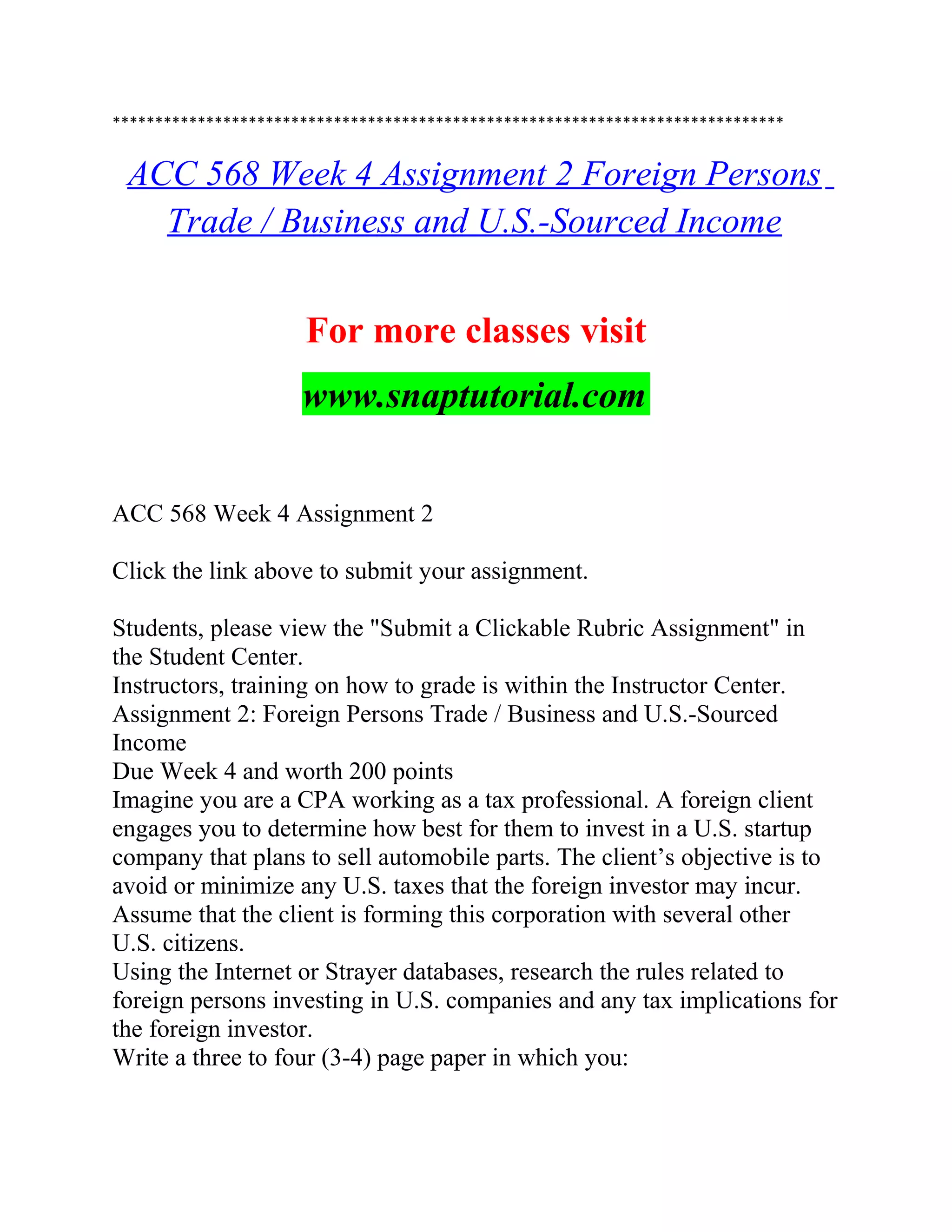 *******************************************************************************
ACC 568 Week 4 Assignment 2 Foreign Persons
Trade / Business and U.S.-Sourced Income
For more classes visit
www.snaptutorial.com
ACC 568 Week 4 Assignment 2
Click the link above to submit your assignment.
Students, please view the "Submit a Clickable Rubric Assignment" in
the Student Center.
Instructors, training on how to grade is within the Instructor Center.
Assignment 2: Foreign Persons Trade / Business and U.S.-Sourced
Income
Due Week 4 and worth 200 points
Imagine you are a CPA working as a tax professional. A foreign client
engages you to determine how best for them to invest in a U.S. startup
company that plans to sell automobile parts. The client’s objective is to
avoid or minimize any U.S. taxes that the foreign investor may incur.
Assume that the client is forming this corporation with several other
U.S. citizens.
Using the Internet or Strayer databases, research the rules related to
foreign persons investing in U.S. companies and any tax implications for
the foreign investor.
Write a three to four (3-4) page paper in which you:
 
