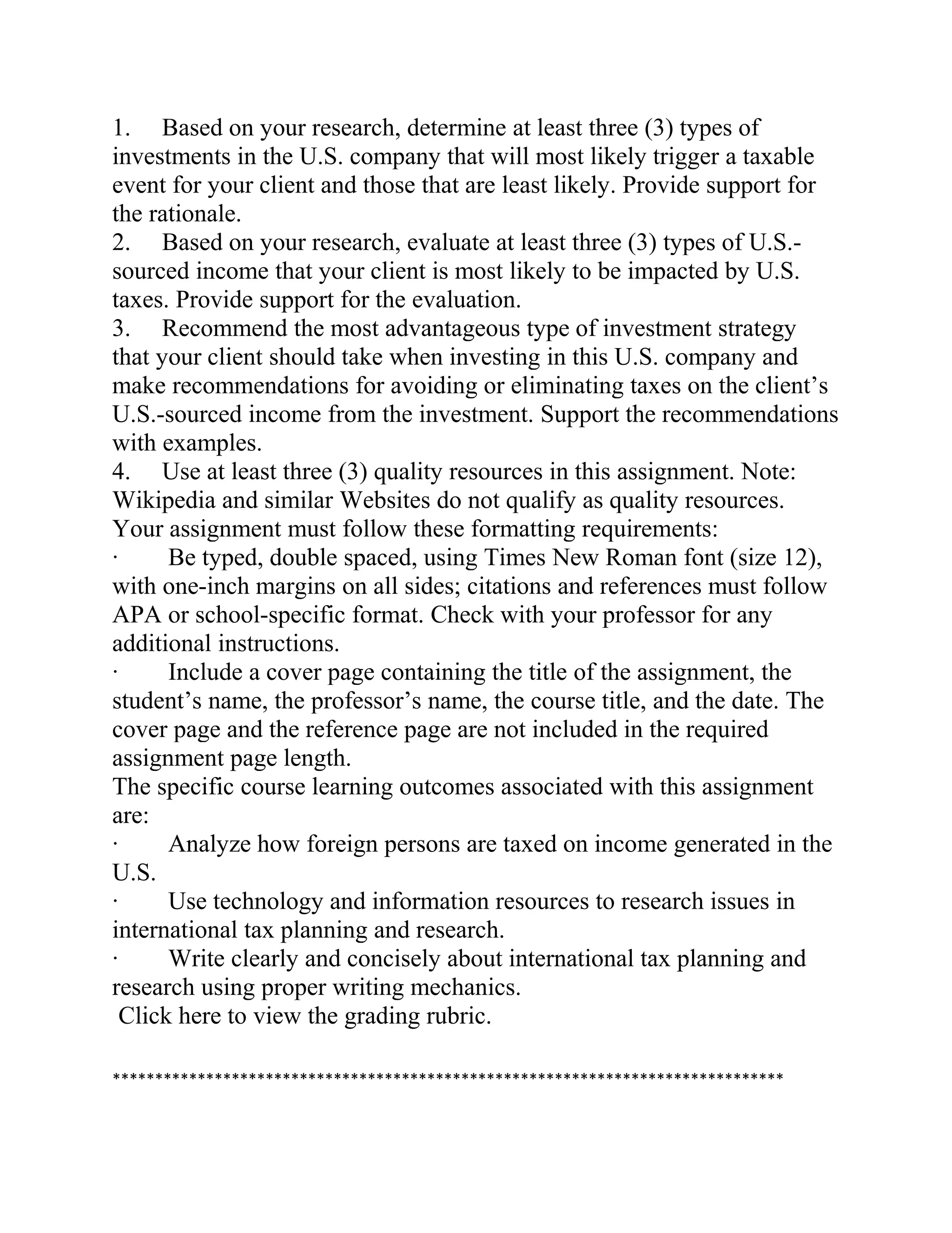 1. Based on your research, determine at least three (3) types of
investments in the U.S. company that will most likely trigger a taxable
event for your client and those that are least likely. Provide support for
the rationale.
2. Based on your research, evaluate at least three (3) types of U.S.-
sourced income that your client is most likely to be impacted by U.S.
taxes. Provide support for the evaluation.
3. Recommend the most advantageous type of investment strategy
that your client should take when investing in this U.S. company and
make recommendations for avoiding or eliminating taxes on the client’s
U.S.-sourced income from the investment. Support the recommendations
with examples.
4. Use at least three (3) quality resources in this assignment. Note:
Wikipedia and similar Websites do not qualify as quality resources.
Your assignment must follow these formatting requirements:
· Be typed, double spaced, using Times New Roman font (size 12),
with one-inch margins on all sides; citations and references must follow
APA or school-specific format. Check with your professor for any
additional instructions.
· Include a cover page containing the title of the assignment, the
student’s name, the professor’s name, the course title, and the date. The
cover page and the reference page are not included in the required
assignment page length.
The specific course learning outcomes associated with this assignment
are:
· Analyze how foreign persons are taxed on income generated in the
U.S.
· Use technology and information resources to research issues in
international tax planning and research.
· Write clearly and concisely about international tax planning and
research using proper writing mechanics.
Click here to view the grading rubric.
*******************************************************************************
 