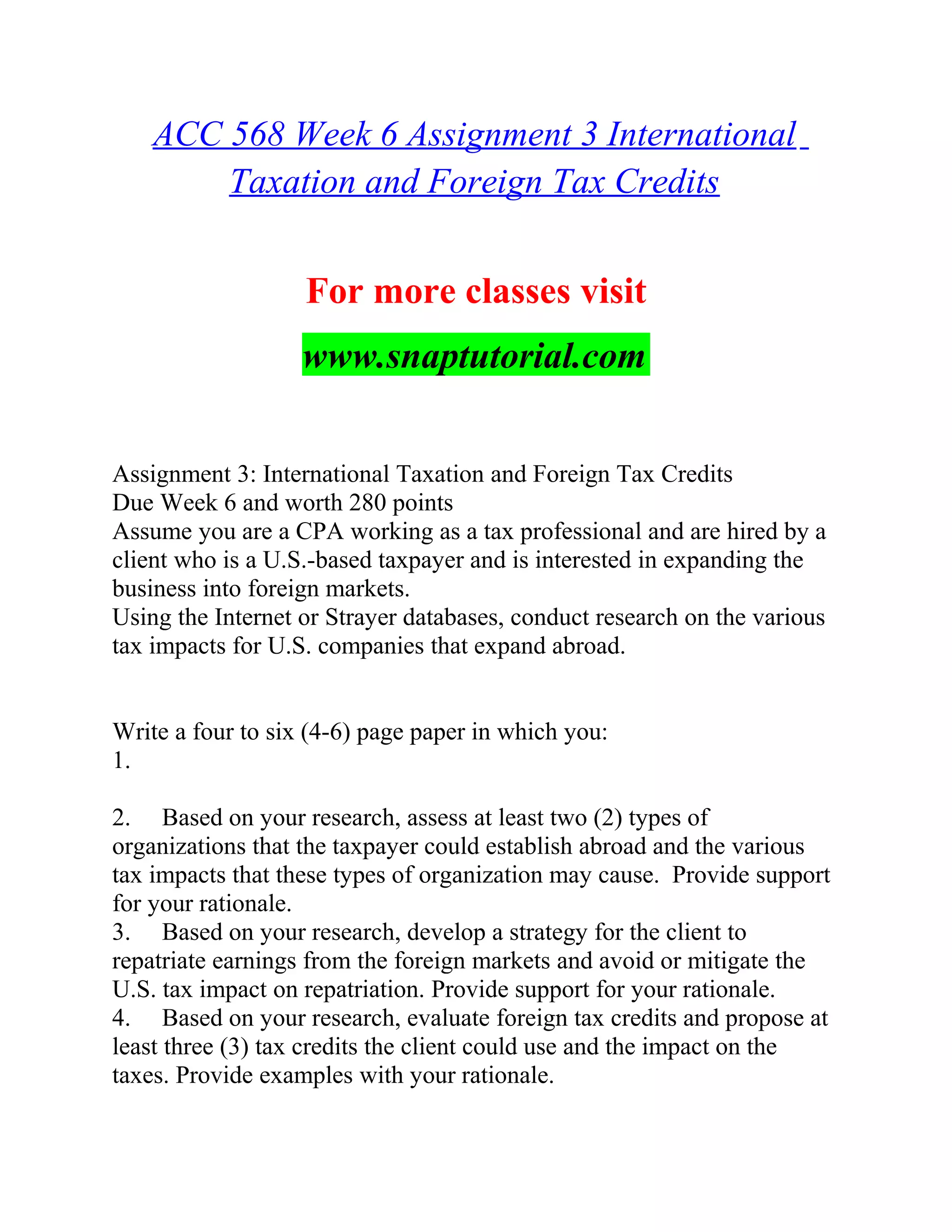 ACC 568 Week 6 Assignment 3 International
Taxation and Foreign Tax Credits
For more classes visit
www.snaptutorial.com
Assignment 3: International Taxation and Foreign Tax Credits
Due Week 6 and worth 280 points
Assume you are a CPA working as a tax professional and are hired by a
client who is a U.S.-based taxpayer and is interested in expanding the
business into foreign markets.
Using the Internet or Strayer databases, conduct research on the various
tax impacts for U.S. companies that expand abroad.
Write a four to six (4-6) page paper in which you:
1.
2. Based on your research, assess at least two (2) types of
organizations that the taxpayer could establish abroad and the various
tax impacts that these types of organization may cause. Provide support
for your rationale.
3. Based on your research, develop a strategy for the client to
repatriate earnings from the foreign markets and avoid or mitigate the
U.S. tax impact on repatriation. Provide support for your rationale.
4. Based on your research, evaluate foreign tax credits and propose at
least three (3) tax credits the client could use and the impact on the
taxes. Provide examples with your rationale.
 
