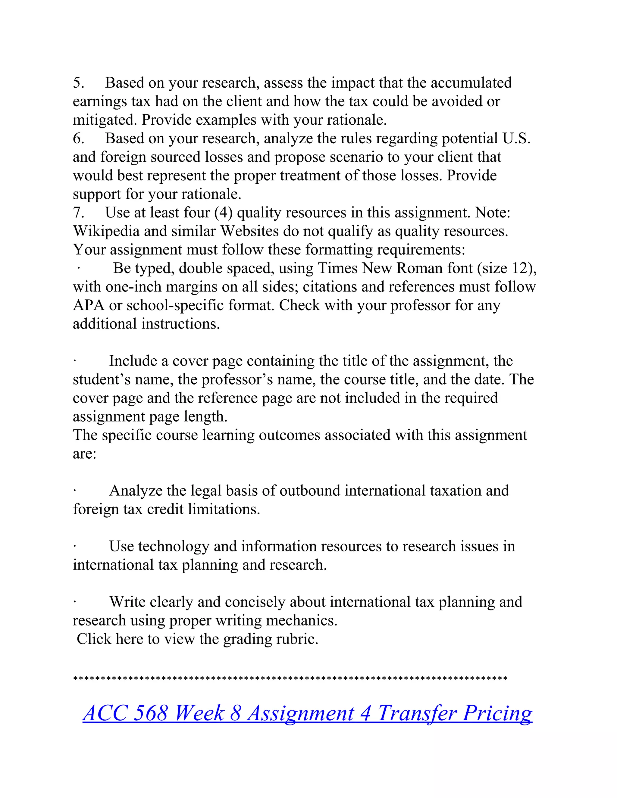 5. Based on your research, assess the impact that the accumulated
earnings tax had on the client and how the tax could be avoided or
mitigated. Provide examples with your rationale.
6. Based on your research, analyze the rules regarding potential U.S.
and foreign sourced losses and propose scenario to your client that
would best represent the proper treatment of those losses. Provide
support for your rationale.
7. Use at least four (4) quality resources in this assignment. Note:
Wikipedia and similar Websites do not qualify as quality resources.
Your assignment must follow these formatting requirements:
· Be typed, double spaced, using Times New Roman font (size 12),
with one-inch margins on all sides; citations and references must follow
APA or school-specific format. Check with your professor for any
additional instructions.
· Include a cover page containing the title of the assignment, the
student’s name, the professor’s name, the course title, and the date. The
cover page and the reference page are not included in the required
assignment page length.
The specific course learning outcomes associated with this assignment
are:
· Analyze the legal basis of outbound international taxation and
foreign tax credit limitations.
· Use technology and information resources to research issues in
international tax planning and research.
· Write clearly and concisely about international tax planning and
research using proper writing mechanics.
Click here to view the grading rubric.
*******************************************************************************
ACC 568 Week 8 Assignment 4 Transfer Pricing
 