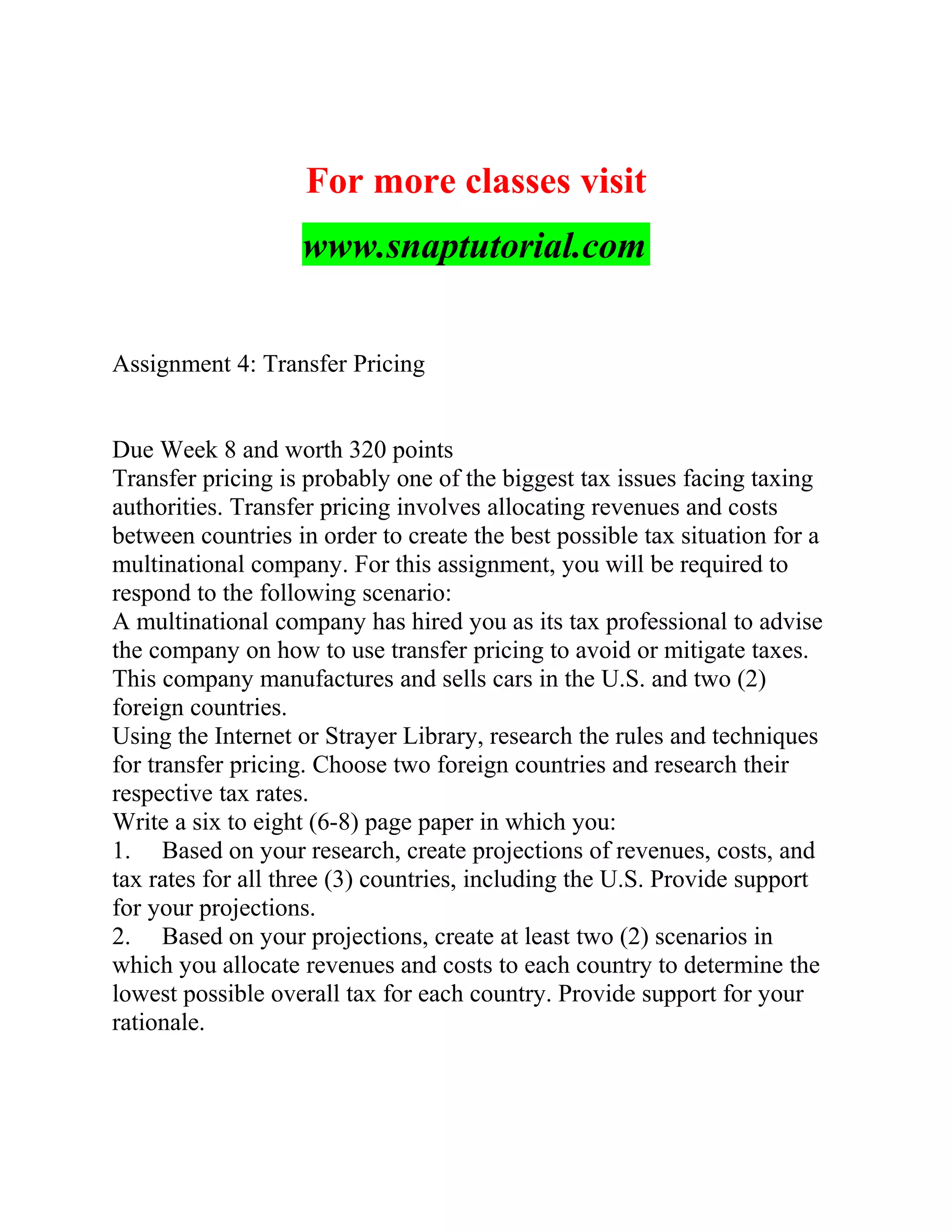 For more classes visit
www.snaptutorial.com
Assignment 4: Transfer Pricing
Due Week 8 and worth 320 points
Transfer pricing is probably one of the biggest tax issues facing taxing
authorities. Transfer pricing involves allocating revenues and costs
between countries in order to create the best possible tax situation for a
multinational company. For this assignment, you will be required to
respond to the following scenario:
A multinational company has hired you as its tax professional to advise
the company on how to use transfer pricing to avoid or mitigate taxes.
This company manufactures and sells cars in the U.S. and two (2)
foreign countries.
Using the Internet or Strayer Library, research the rules and techniques
for transfer pricing. Choose two foreign countries and research their
respective tax rates.
Write a six to eight (6-8) page paper in which you:
1. Based on your research, create projections of revenues, costs, and
tax rates for all three (3) countries, including the U.S. Provide support
for your projections.
2. Based on your projections, create at least two (2) scenarios in
which you allocate revenues and costs to each country to determine the
lowest possible overall tax for each country. Provide support for your
rationale.
 