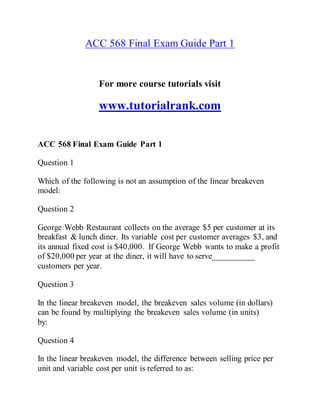 ACC 568 Final Exam Guide Part 1
For more course tutorials visit
www.tutorialrank.com
ACC 568 Final Exam Guide Part 1
Question 1
Which of the following is not an assumption of the linear breakeven
model:
Question 2
George Webb Restaurant collects on the average $5 per customer at its
breakfast & lunch diner. Its variable cost per customer averages $3, and
its annual fixed cost is $40,000. If George Webb wants to make a profit
of $20,000 per year at the diner, it will have to serve__________
customers per year.
Question 3
In the linear breakeven model, the breakeven sales volume (in dollars)
can be found by multiplying the breakeven sales volume (in units)
by:
Question 4
In the linear breakeven model, the difference between selling price per
unit and variable cost per unit is referred to as:
 