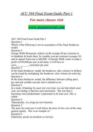 ACC 568 Final Exam Guide Part 1
For more classes visit
www.snaptutorial.com
ACC 568 Final Exam Guide Part 1
Question 1
Which of the following is not an assumption of the linear breakeven
model:
Question 2
George Webb Restaurant collects on the average $5 per customer at
its breakfast & lunch diner. Its variable cost per customer averages $3,
and its annual fixed cost is $40,000. If George Webb wants to make a
profit of $20,000 per year at the diner, it will have to
serve__________ customers per year.
Question 3
In the linear breakeven model, the breakeven sales volume (in dollars)
can be found by multiplying the breakeven sales volume (in units) by:
Question 4
In the linear breakeven model, the difference between selling price
per unit and variable cost per unit is referred to as:
Question 5
In a study of banking by asset size over time, we can find which asset
sizes are tending to become more prominent. The size that is
becoming more predominant is presumed to be least cost. This is
called:
Question 6
Theoretically, in a long-run cost function:
Question 7
The price for used cars is well below the price of new cars of the same
general quality. This is an example of:
Question 8
Experience goods are products or services
 