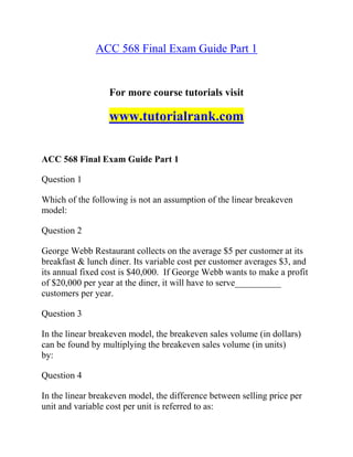 ACC 568 Final Exam Guide Part 1
For more course tutorials visit
www.tutorialrank.com
ACC 568 Final Exam Guide Part 1
Question 1
Which of the following is not an assumption of the linear breakeven
model:
Question 2
George Webb Restaurant collects on the average $5 per customer at its
breakfast & lunch diner. Its variable cost per customer averages $3, and
its annual fixed cost is $40,000. If George Webb wants to make a profit
of $20,000 per year at the diner, it will have to serve__________
customers per year.
Question 3
In the linear breakeven model, the breakeven sales volume (in dollars)
can be found by multiplying the breakeven sales volume (in units)
by:
Question 4
In the linear breakeven model, the difference between selling price per
unit and variable cost per unit is referred to as:
 