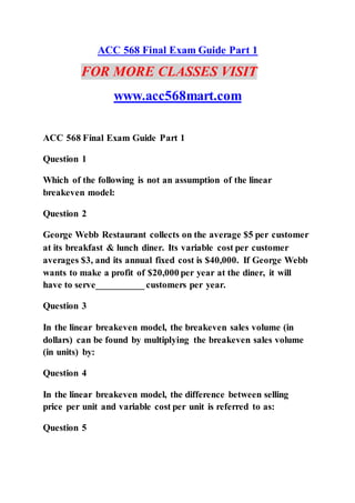 ACC 568 Final Exam Guide Part 1
FOR MORE CLASSES VISIT
www.acc568mart.com
ACC 568 Final Exam Guide Part 1
Question 1
Which of the following is not an assumption of the linear
breakeven model:
Question 2
George Webb Restaurant collects on the average $5 per customer
at its breakfast & lunch diner. Its variable cost per customer
averages $3, and its annual fixed cost is $40,000. If George Webb
wants to make a profit of $20,000 per year at the diner, it will
have to serve__________ customers per year.
Question 3
In the linear breakeven model, the breakeven sales volume (in
dollars) can be found by multiplying the breakeven sales volume
(in units) by:
Question 4
In the linear breakeven model, the difference between selling
price per unit and variable cost per unit is referred to as:
Question 5
 