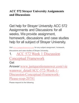ACC 572 Strayer University Assignments
and Discussions
Get help for Strayer University ACC 572
Assignments and Discussions for all
weeks. We provide assignment,
homework, discussions and case studies
help for all subject of Strayer University.
Visit www.justquestionanswer.com for any subject assignment, homework,
discussions and case studies of Strayer University.
1. ACC 572Week 1 Discussion
Conceptual Framework
Get
Answer:www.justquestionanswer.com/vie
wanswer_detail/ACC-572-Week-1-
Discussion-Conceptual-Framework-
Please-resp-20781
Please respond to the following:
 