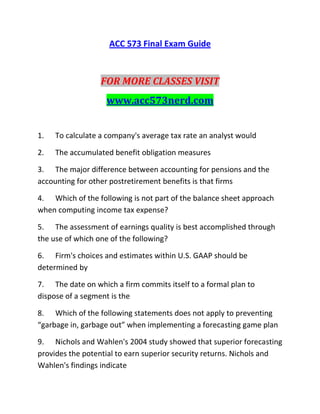 ACC 573 Final Exam Guide
FOR MORE CLASSES VISIT
www.acc573nerd.com
1. To calculate a company's average tax rate an analyst would
2. The accumulated benefit obligation measures
3. The major difference between accounting for pensions and the
accounting for other postretirement benefits is that firms
4. Which of the following is not part of the balance sheet approach
when computing income tax expense?
5. The assessment of earnings quality is best accomplished through
the use of which one of the following?
6. Firm's choices and estimates within U.S. GAAP should be
determined by
7. The date on which a firm commits itself to a formal plan to
dispose of a segment is the
8. Which of the following statements does not apply to preventing
“garbage in, garbage out” when implementing a forecasting game plan
9. Nichols and Wahlen's 2004 study showed that superior forecasting
provides the potential to earn superior security returns. Nichols and
Wahlen's findings indicate
 