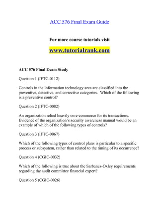 ACC 576 Final Exam Guide
For more course tutorials visit
www.tutorialrank.com
ACC 576 Final Exam Study
Question 1 (IFTC-0112)
Controls in the information technology area are classified into the
preventive, detective, and corrective categories. Which of the following
is a preventive control?
Question 2 (IFTC-0082)
An organization relied heavily on e-commerce for its transactions.
Evidence of the organization’s security awareness manual would be an
example of which of the following types of controls?
Question 3 (IFTC-0067)
Which of the following types of control plans is particular to a specific
process or subsystem, rather than related to the timing of its occurrence?
Question 4 (CGIC-0032)
Which of the following is true about the Sarbanes-Oxley requirements
regarding the audit committee financial expert?
Question 5 (CGIC-0026)
 