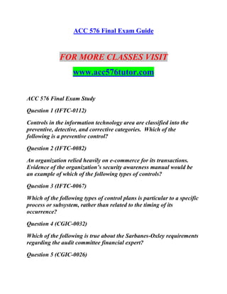 ACC 576 Final Exam Guide
FOR MORE CLASSES VISIT
www.acc576tutor.com
ACC 576 Final Exam Study
Question 1 (IFTC-0112)
Controls in the information technology area are classified into the
preventive, detective, and corrective categories. Which of the
following is a preventive control?
Question 2 (IFTC-0082)
An organization relied heavily on e-commerce for its transactions.
Evidence of the organization’s security awareness manual would be
an example of which of the following types of controls?
Question 3 (IFTC-0067)
Which of the following types of control plans is particular to a specific
process or subsystem, rather than related to the timing of its
occurrence?
Question 4 (CGIC-0032)
Which of the following is true about the Sarbanes-Oxley requirements
regarding the audit committee financial expert?
Question 5 (CGIC-0026)
 