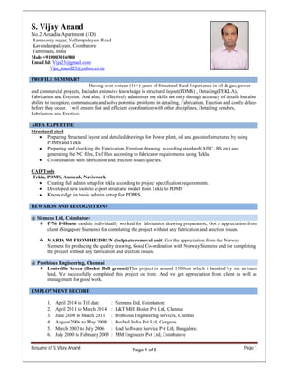 Resume of S.Vijay Anand Page 1
S. Vijay Anand
No.2 Arcadia Apartment (1D)
Ramasamy nagar, Nallampalayam Road
Kavundampalayam, Coimbatore
Tamilnadu, India
Mob:+919003016980
Email Id: Vija23@gmail.com
Vija_anand23@yahoo.co.in
.
PROFILE SUMMARY
Having over sixteen (16+) years of Structural Steel Experience in oil & gas, power
and commercial projects, Includes extensive knowledge in structural layout(PDMS) , Detailing(TEKLA),
Fabrication and Erection. And also, I effectively administer my skills not only through accuracy of details but also
ability to recognize, communicate and solve potential problems in detailing, Fabrication, Erection and costly delays
before they occur. I will ensure fast and efficient coordination with other disciplines, Detailing vendors,
Fabricators and Erection.
AREA EXPERTISE
Structural steel
Preparing Structural layout and detailed drawings for Power plant, oil and gas steel structures by using
PDMS and Tekla
Preparing and checking the Fabrication, Erection drawing according standard (AISC, BS etc) and
generating the NC files, Dxf files according to fabricator requirements using Tekla.
Co-ordination with fabrication and erection issues/queries.
CAD/Tools
Tekla, PDMS, Autocad, Naviswork
Creating full admin setup for tekla according to project specification requirements.
Developed new tools to export structural model from Tekla to PDMS
Knowledge in basic admin setup for PDMS.
REWARDS AND RECOGNITIONS
@ Siemens Ltd, Coimbatore
P-76 E-House module individually worked for fabrication drawing preparation, Got a appreciation from
client (Singapore Siemens) for completing the project without any fabrication and erection issues.
MARIA WI FROM HEIDRUN (Sulphate removal unit) Got the appreciation from the Norway
Siemens for producing the quality drawing, Good Co-ordination with Norway Siemens and for completing
the project without any fabrication and erection issues.
@ Prothious Engineering, Chennai
Louisville Arena (Basket Ball ground)This project is around 1500ton which i handled by me as team
lead, We successfully completed this project on time. And we got appreciation from client as well as
management for good work.
EMPLOYMENT RECORD
1. April 2014 to Till date : Siemens Ltd, Coimbatore
2. April 2011 to March 2014 : L&T MHI Boiler Pvt Ltd, Chennai
3. June 2008 to March 2011 : Prothious Engineering services, Chennai
4. August 2006 to May 2008 : Bechtel India Pvt Ltd, Gurgaon
5. March 2003 to July 2006 : Icad Software Service Pvt Ltd, Bangalore.
6. July 2000 to February 2003 : MM Engineers Pvt Ltd, Coimbatore
Page 1 of 6
 