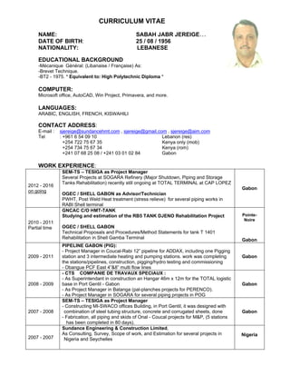CURRICULUM VITAE
NAME: SABAH JABR JEREIGE…
DATE OF BIRTH: 25 / 08 / 1956
NATIONALITY: LEBANESE
EDUCATIONAL BACKGROUND
-Mécanique Général: (Libanaise / Française) As:
-Brevet Technique.
-BT2 - 1975. * Equivalent to: High Polytechnic Diploma *
COMPUTER:
Microsoft office, AutoCAD, Win Project, Primavera, and more.
LANGUAGES:
ARABIC, ENGLISH, FRENCH, KISWAHILI
CONTACT ADDRESS:
E-mail : sjereige@sundancehmt.com , sjereige@gmail.com , sjereige@aim.com
Tel : +961 6 54 09 10 Lebanon (res)
+254 722 75 67 35 Kenya only (mob)
+254 734 75 67 34 Kenya (rom)
+241 07 68 25 08 / +241 03 01 02 84 Gabon
WORK EXPERIENCE:
2012 - 2016
on going
SEM-TS – TESIGA as Project Manager
Several Projects at SOGARA Refinery (Major Shutdown, Piping and Storage
Tanks Rehabilitation) recently still ongoing at TOTAL TERMINAL at CAP LOPEZ
OGEC / SHELL GABON as Advisor/Technician
PWHT, Post Weld Heat treatment (stress relieve) for several piping works in
RABI Shell terminal
Gabon
2010 - 2011
Partial time
GNCAC C/O HMT-TANK
Studying and estimation of the RB5 TANK DJENO Rehabilitation Project
OGEC / SHELL GABON
Technical Proposals and Procedures/Method Statements for tank T 1401
Rehabilitation in Shell Gamba Terminal
Pointe-
Noire
Gabon
2009 - 2011
PIPELINE GABON (PIG):
- Project Manager in Coucal-Rabi 12” pipeline for ADDAX, including one Pigging
station and 3 intermediate heating and pumping stations. work was completing
the stations/pipelines, construction, pigging/hydro testing and commissioning
- Obangue PCF East 4”&8” multi flow lines
Gabon
2008 - 2009
- CTS COMPANIE DE TRAVAUX SPECIAUX :
- As Superintendant in construction an Hangar 46m x 12m for the TOTAL logistic
base in Port Gentil - Gabon
- As Project Manager in Batanga (pal-planches projects for PERENCO).
- As Project Manager in SOGARA for several piping projects in POG
Gabon
2007 - 2008
SEM-TS – TESIGA as Project Manager
- Constructing MI-SWACO offices Building, in Port Gentil, it was designed with
combination of steel tubing structure, concrete and corrugated sheets, done
- Fabrication, all piping and skids of Onal - Coucal projects for M&P, (5 stations
has been completed in 80 days).
Gabon
2007 - 2007
Sundance Engineering & Construction Limited,
As Consulting, Survey, Scope of work, and Estimation for several projects in
Nigeria and Seychelles
Nigeria
 