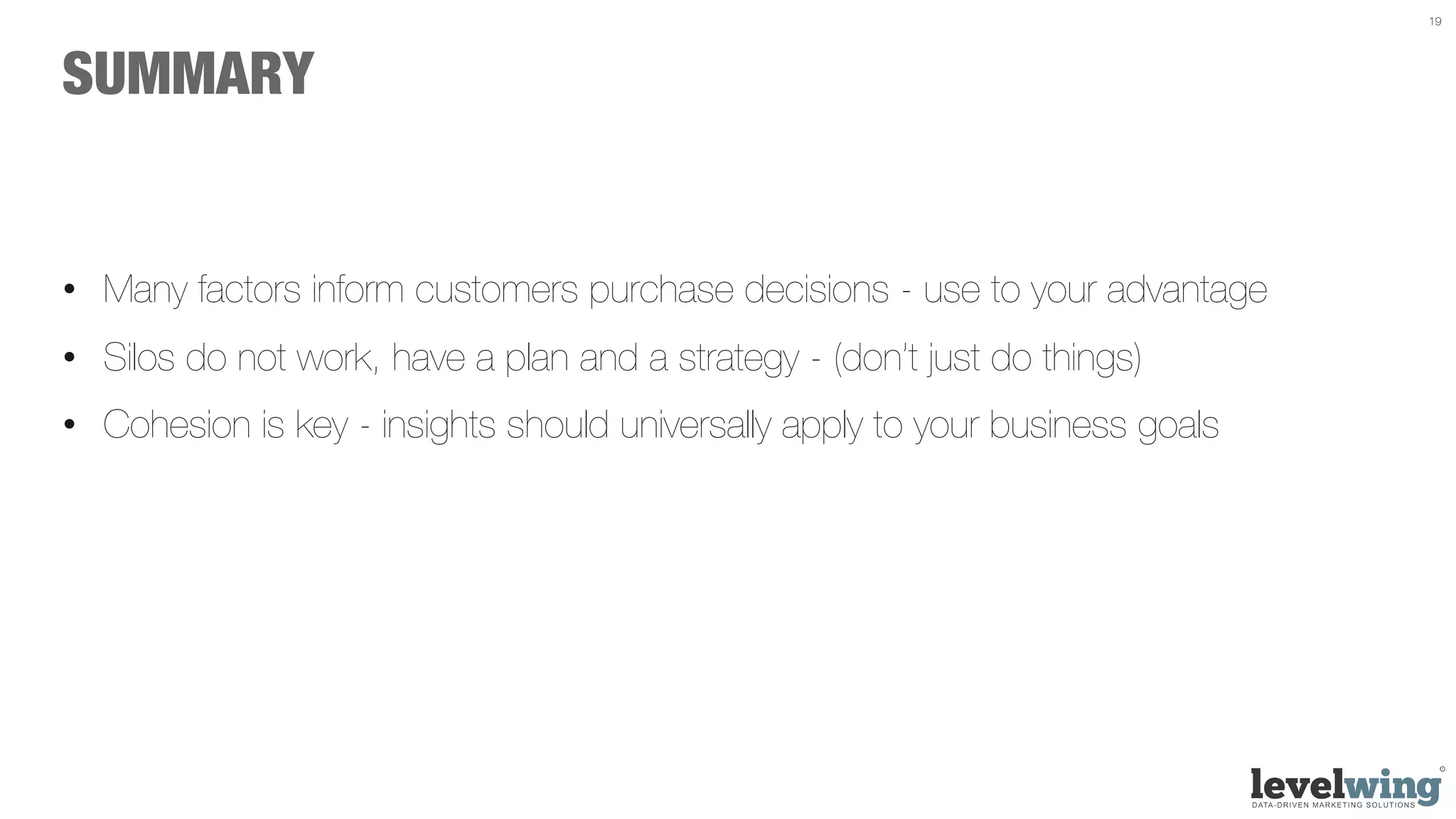 19




SUMMARY


•  Many factors inform customers purchase decisions - use to your advantage
•  Silos do not work, have a plan and a strategy - (don’t just do things)
•  Cohesion is key - insights should universally apply to your business goals
 
