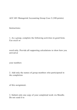 ACC 601 Managerial Accounting Group Case 2 (100 points)
Instructions:
1. As a group, complete the following activities in good form.
Use excel or
word only. Provide all supporting calculations to show how you
arrived at
your numbers
2. Add only the names of group members who participated in
the completion
of this assignment.
3. Submit only one copy of your completed work via Moodle.
Do not send it to
 