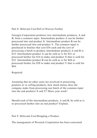 Part E: Relevant Cost/Sell or Process Further
Farrugia Corporation produces two intermediate products, A and
B, from a common input. Intermediate product A can be further
processed into end product X. Intermediate product B can be
further processed into end product Y. The common input is
purchased in batches that cost $36 each and the cost of
processing a batch to produce intermediate products A and B is
$15. Intermediate product A can be sold as is for $21 or
processed further for $14 to make end product X that is sold for
$32. Intermediate product B can be sold as is for $44 or
processed further for $28 to make end product Y that is sold for
$64.
Required:
Assuming that no other costs are involved in processing
potatoes or in selling products, how much money does the
company make from processing one batch of the common input
into the end products X and Y? Show your work!
Should each of the intermediate products, A and B, be sold as is
or processed further into an end product? Explain.
Part F: Relevant Cost/Dropping a Product
The management of Woznick Corporation has been concerned
 