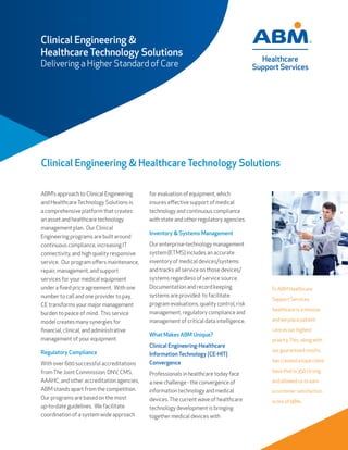 Clinical Engineering & Healthcare Technology Solutions
To ABM Healthcare
Support Services,
healthcare is a mission
and we place patient
care as our highest
priority.This, along with
our guaranteed results,
has created a loyal client
base that is 350 strong
and allowed us to earn
a customer satisfaction
score of 98%.
ABM’s approach to Clinical Engineering
and HealthcareTechnology Solutions is
a comprehensive platform that creates
an asset and healthcare technology
management plan. Our Clinical
Engineering programs are built around
continuous compliance, increasing IT
connectivity, and high quality responsive
service. Our program offers maintenance,
repair, management, and support
services for your medical equipment
under a fixed price agreement. With one
number to call and one provider to pay,
CE transforms your major management
burden to peace of mind. This service
model creates many synergies for
financial, clinical, and administrative
management of your equipment.
Regulatory Compliance
With over 600 successful accreditations
fromThe Joint Commission, DNV, CMS,
AAAHC, and other accreditation agencies,
ABM stands apart from the competition.
Our programs are based on the most
up-to-date guidelines. We facilitate
coordination of a system wide approach
for evaluation of equipment, which
insures effective support of medical
technology and continuous compliance
with state and other regulatory agencies.
Inventory & Systems Management
Our enterprise-technology management
system (ETMS) includes an accurate
inventory of medical devices/systems
and tracks all service on those devices/
systems regardless of service source.
Documentation and record keeping
systems are provided to facilitate
program evaluations, quality control, risk
management, regulatory compliance and
management of critical data intelligence.
What Makes ABM Unique?
Clinical Engineering-Healthcare
Information Technology (CE-HIT)
Convergence
Professionals in healthcare today face
a new challenge - the convergence of
information technology and medical
devices.The current wave of healthcare
technology development is bringing
together medical devices with
Clinical Engineering &
Healthcare Technology Solutions
Delivering a Higher Standard of Care
 