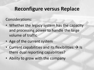 Reconfigure versus ReplaceConsiderations:Whether the legacy system has the capacity and processing power to handle the large volume of trafficAge of the current system Current capabilities and its flexibilities  Is there dual reporting capabilities?Ability to grow with the company